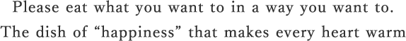 Please eat what you want to in a way you want to. The dish of “happiness” that makes every heart warm